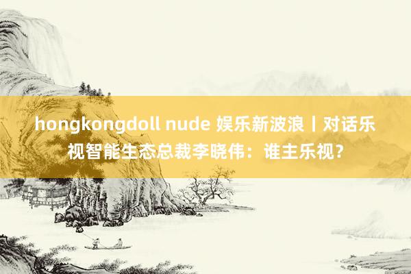 hongkongdoll nude 娱乐新波浪丨对话乐视智能生态总裁李晓伟：谁主乐视？