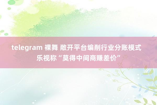 telegram 裸舞 敞开平台编削行业分账模式  乐视称“莫得中间商赚差价”