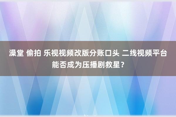 澡堂 偷拍 乐视视频改版分账口头 二线视频平台能否成为压播剧救星？