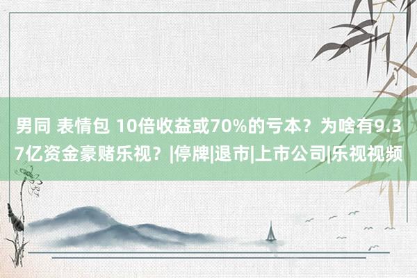 男同 表情包 10倍收益或70%的亏本？为啥有9.37亿资金豪赌乐视？|停牌|退市|上市公司|乐视视频