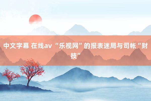 中文字幕 在线av “乐视网”的报表迷局与司帐“财技”