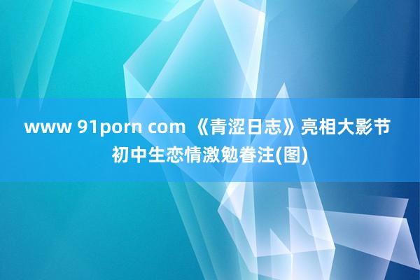 www 91porn com 《青涩日志》亮相大影节 初中生恋情激勉眷注(图)