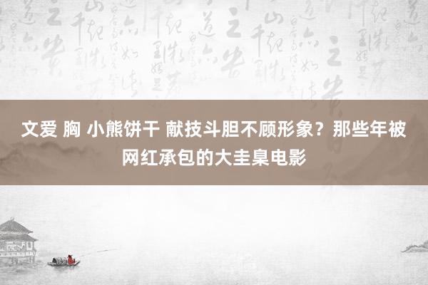 文爱 胸 小熊饼干 献技斗胆不顾形象？那些年被网红承包的大圭臬电影