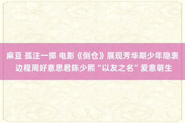 麻豆 孤注一掷 电影《倒仓》展现芳华期少年隐衷 边程周好意思君陈少熙“以友之名”爱意萌生