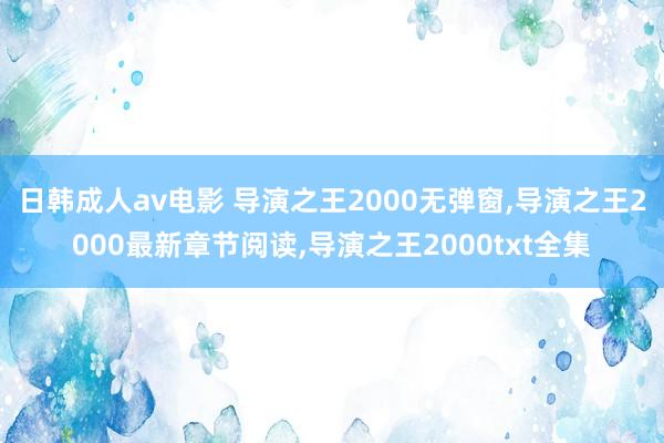 日韩成人av电影 导演之王2000无弹窗,导演之王2000最新章节阅读,导演之王2000txt全集