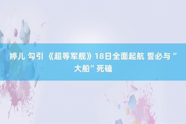 婷儿 勾引 《超等军舰》18日全面起航 誓必与“大船”死磕