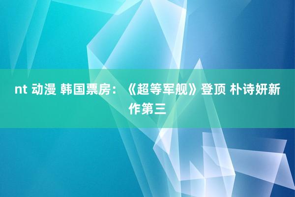 nt 动漫 韩国票房：《超等军舰》登顶 朴诗妍新作第三