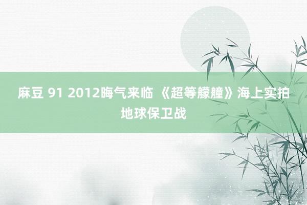 麻豆 91 2012晦气来临 《超等艨艟》海上实拍地球保卫战