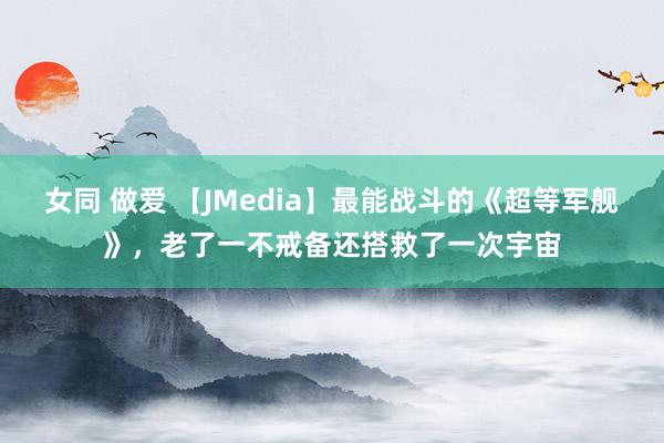 女同 做爱 【JMedia】最能战斗的《超等军舰》，老了一不戒备还搭救了一次宇宙