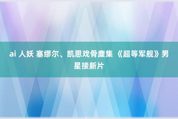 ai 人妖 塞缪尔、凯恩戏骨麇集 《超等军舰》男星接新片