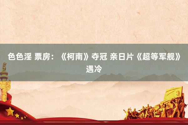 色色淫 票房：《柯南》夺冠 亲日片《超等军舰》遇冷