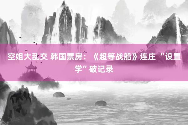 空姐大乱交 韩国票房：《超等战船》连庄 “设置学”破记录