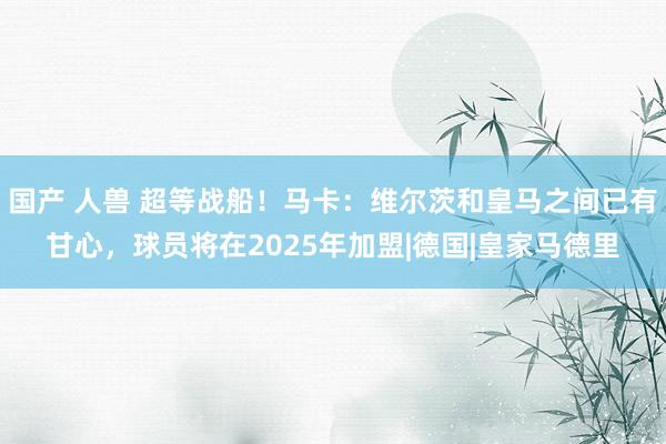 国产 人兽 超等战船！马卡：维尔茨和皇马之间已有甘心，球员将在2025年加盟|德国|皇家马德里