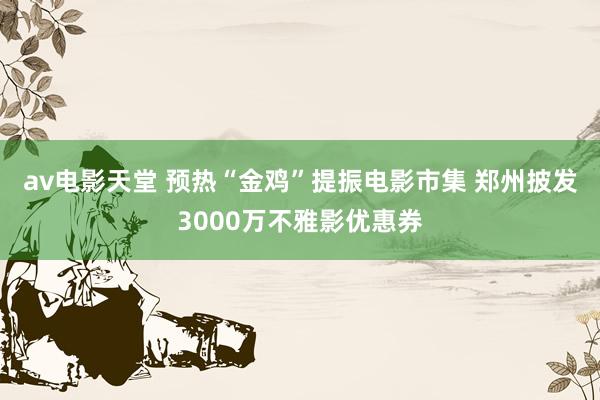 av电影天堂 预热“金鸡”提振电影市集 郑州披发3000万不雅影优惠券