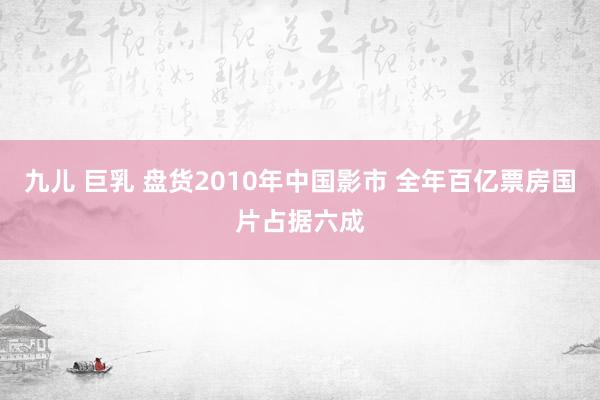 九儿 巨乳 盘货2010年中国影市 全年百亿票房国片占据六成