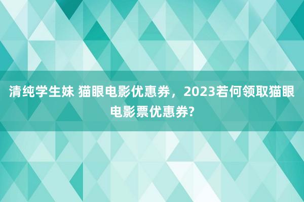 清纯学生妹 猫眼电影优惠券，2023若何领取猫眼电影票优惠券?