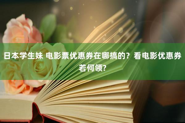 日本学生妹 电影票优惠券在哪搞的？看电影优惠券若何领?