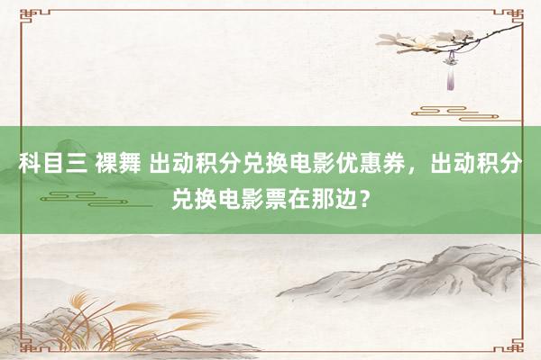 科目三 裸舞 出动积分兑换电影优惠券，出动积分兑换电影票在那边？