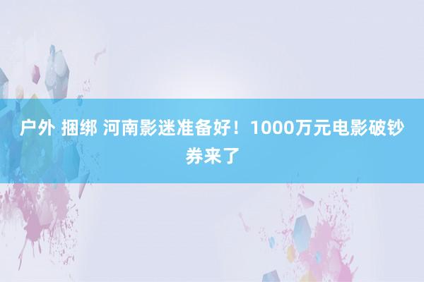 户外 捆绑 河南影迷准备好！1000万元电影破钞券来了