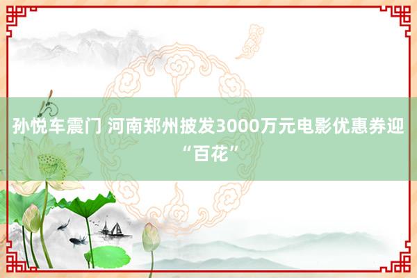 孙悦车震门 河南郑州披发3000万元电影优惠券迎“百花”