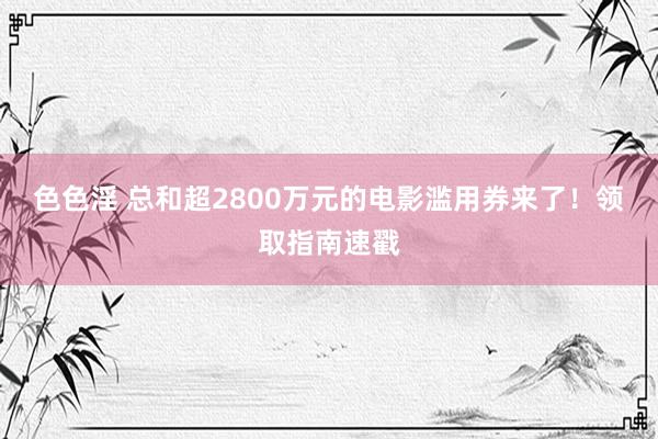 色色淫 总和超2800万元的电影滥用券来了！领取指南速戳