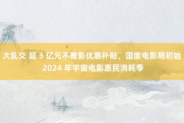 大乱交 超 3 亿元不雅影优惠补贴，国度电影局初始 2024 年宇宙电影惠民消耗季