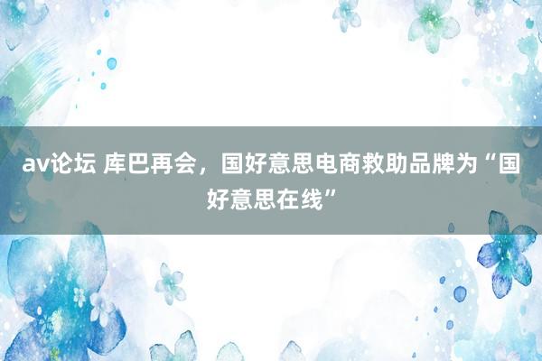 av论坛 库巴再会，国好意思电商救助品牌为“国好意思在线”