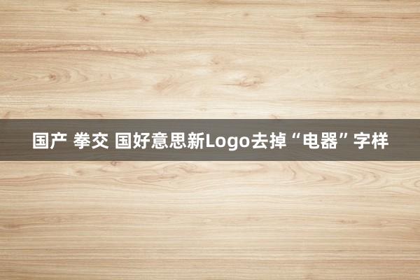 国产 拳交 国好意思新Logo去掉“电器”字样