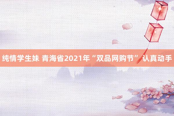 纯情学生妹 青海省2021年“双品网购节” 认真动手