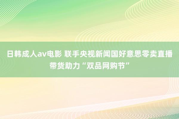 日韩成人av电影 联手央视新闻国好意思零卖直播带货助力“双品网购节”