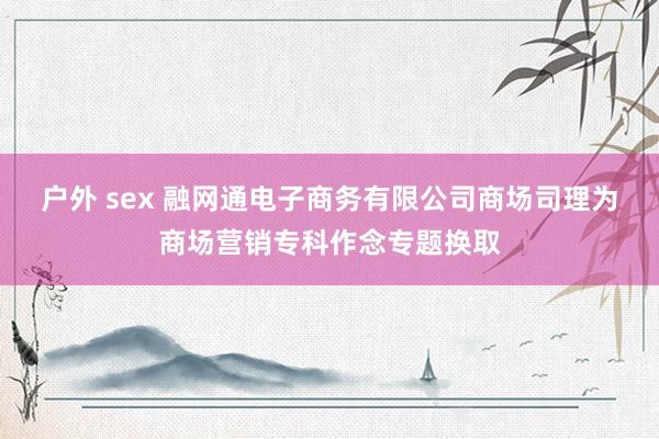 户外 sex 融网通电子商务有限公司商场司理为商场营销专科作念专题换取