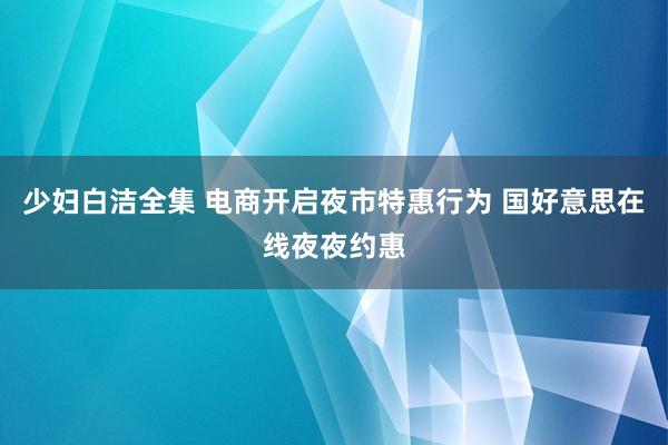 少妇白洁全集 电商开启夜市特惠行为 国好意思在线夜夜约惠