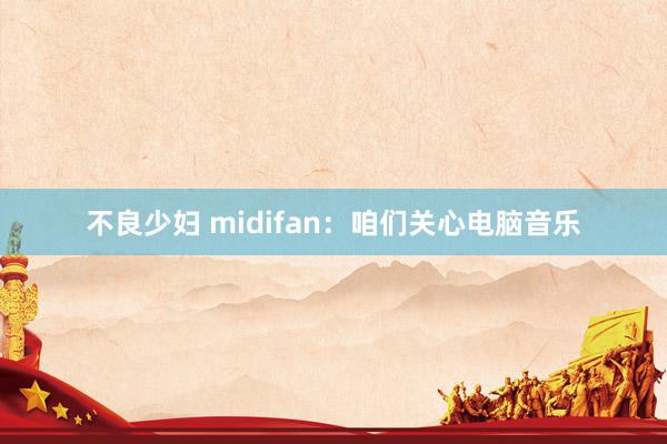 不良少妇 midifan：咱们关心电脑音乐