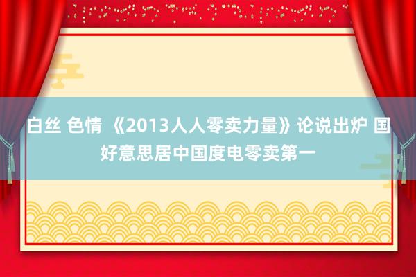 白丝 色情 《2013人人零卖力量》论说出炉 国好意思居中国度电零卖第一