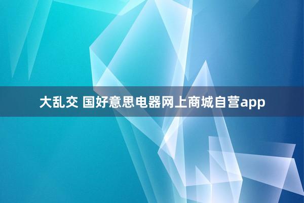 大乱交 国好意思电器网上商城自营app