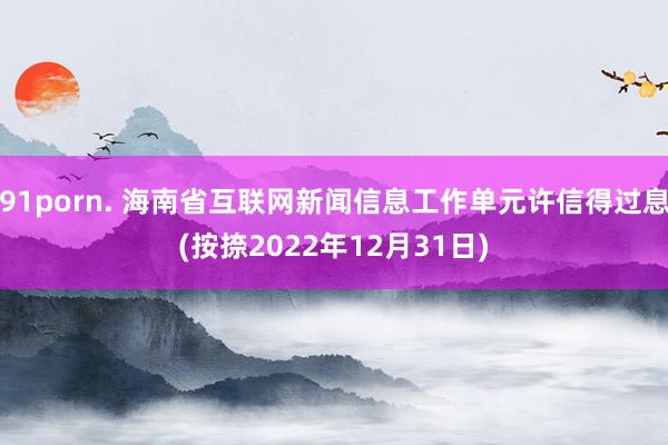 91porn. 海南省互联网新闻信息工作单元许信得过息(按捺2022年12月31日)