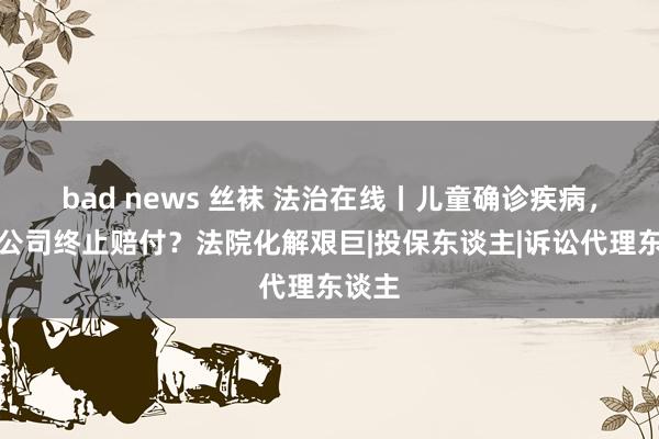 bad news 丝袜 法治在线丨儿童确诊疾病，保障公司终止赔付？法院化解艰巨|投保东谈主|诉讼代理东谈主