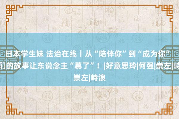 日本学生妹 法治在线丨从“陪伴你”到“成为你” 他们的故事让东说念主“慕了”！|好意思玲|何强|崇左|峙浪