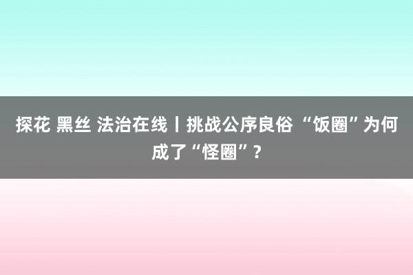 探花 黑丝 法治在线丨挑战公序良俗 “饭圈”为何成了“怪圈”？