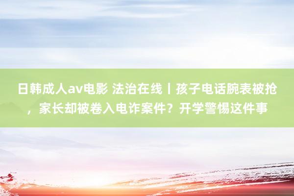 日韩成人av电影 法治在线丨孩子电话腕表被抢，家长却被卷入电诈案件？开学警惕这件事