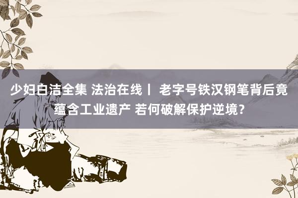 少妇白洁全集 法治在线丨 老字号铁汉钢笔背后竟蕴含工业遗产 若何破解保护逆境？