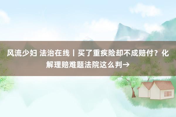 风流少妇 法治在线丨买了重疾险却不成赔付？化解理赔难题法院这么判→