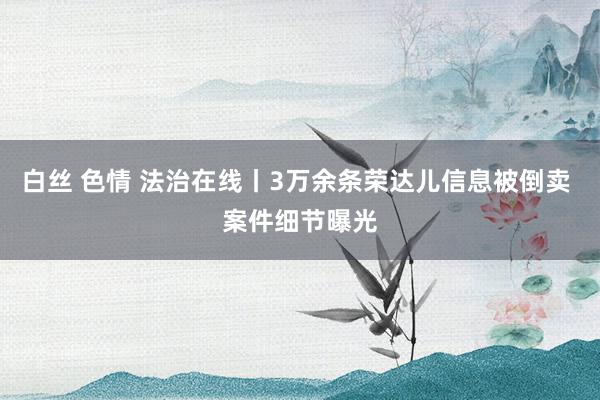 白丝 色情 法治在线丨3万余条荣达儿信息被倒卖 案件细节曝光