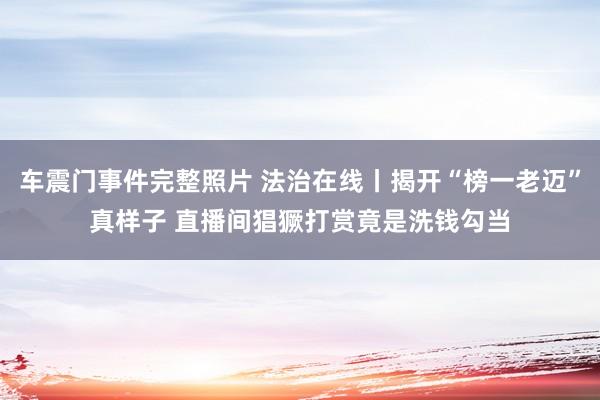 车震门事件完整照片 法治在线丨揭开“榜一老迈”真样子 直播间猖獗打赏竟是洗钱勾当