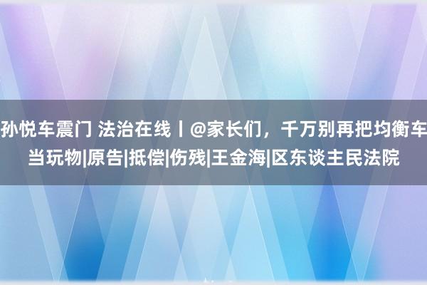 孙悦车震门 法治在线丨@家长们，千万别再把均衡车当玩物|原告|抵偿|伤残|王金海|区东谈主民法院