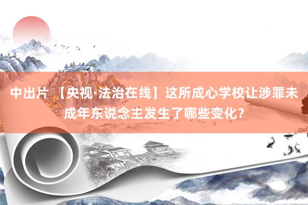 中出片 【央视·法治在线】这所成心学校让涉罪未成年东说念主发生了哪些变化？