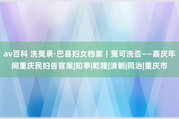 av百科 洗冤录·巴县妇女档案｜冤可洗否——嘉庆年间重庆民妇告官案|知事|乾隆|清朝|同治|重庆市