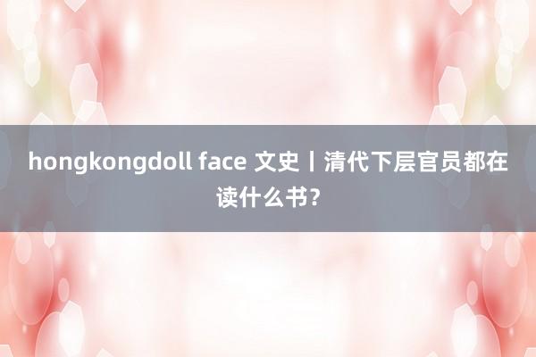 hongkongdoll face 文史丨清代下层官员都在读什么书？