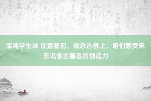 清纯学生妹 沈括墓前、说念古桥上，咱们感受宋东说念主蕃昌的创造力