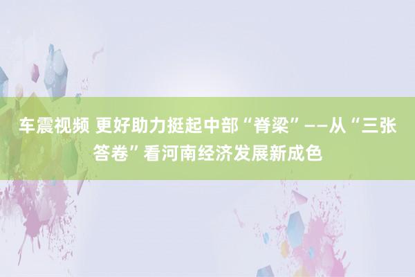 车震视频 更好助力挺起中部“脊梁”——从“三张答卷”看河南经济发展新成色